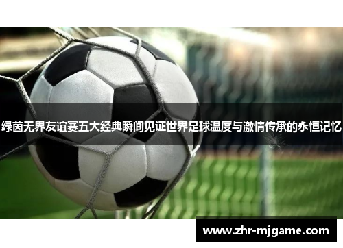 绿茵无界友谊赛五大经典瞬间见证世界足球温度与激情传承的永恒记忆