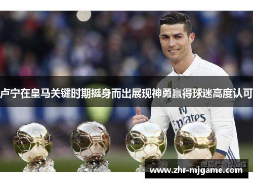 卢宁在皇马关键时期挺身而出展现神勇赢得球迷高度认可