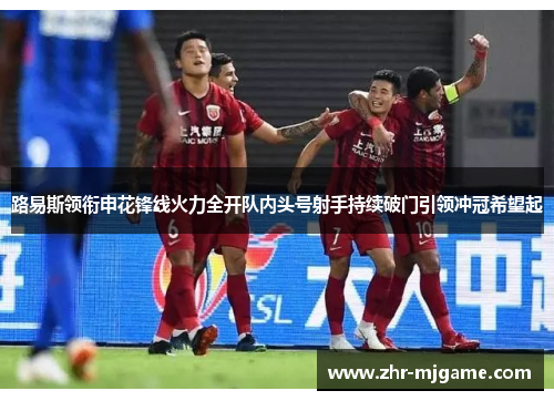 路易斯领衔申花锋线火力全开队内头号射手持续破门引领冲冠希望起 路易斯领衔申花锋线火力全开队内头号射手持续破门引领冲冠希望起