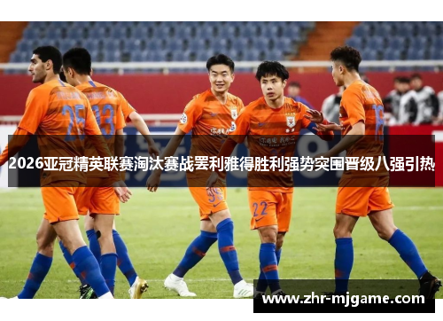 2026亚冠精英联赛淘汰赛战罢利雅得胜利强势突围晋级八强引热 2026亚冠精英联赛淘汰赛战罢利雅得胜利强势突围晋级八强引热