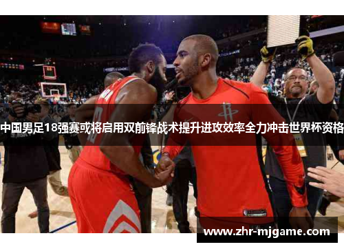 中国男足18强赛或将启用双前锋战术提升进攻效率全力冲击世界杯资格 中国男足18强赛或将启用双前锋战术提升进攻效率全力冲击世界杯资格