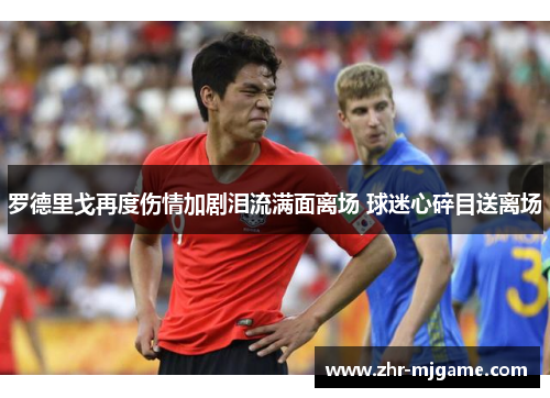 罗德里戈再度伤情加剧泪流满面离场 球迷心碎目送离场