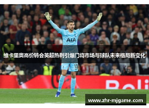 维卡里奥高价转会英超热刺引爆门将市场与球队未来格局新变化