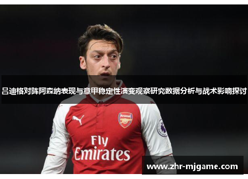 吕迪格对阵阿森纳表现与意甲稳定性演变观察研究数据分析与战术影响探讨 吕迪格对阵阿森纳表现与意甲稳定性演变观察研究数据分析与战术影响探讨